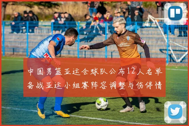 中国男篮亚运会球队公布12人名单备战亚运小组赛阵容调整与伤停情况