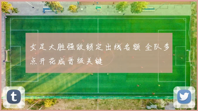 女足大胜强敌锁定出线名额 全队多点开花成晋级关键