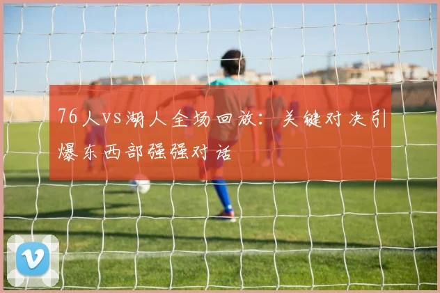 76人vs湖人全场回放:关键对决引爆东西部强强对话