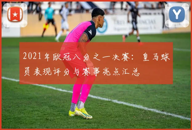 2021年欧冠八分之一决赛:皇马球员表现评分与赛事亮点汇总