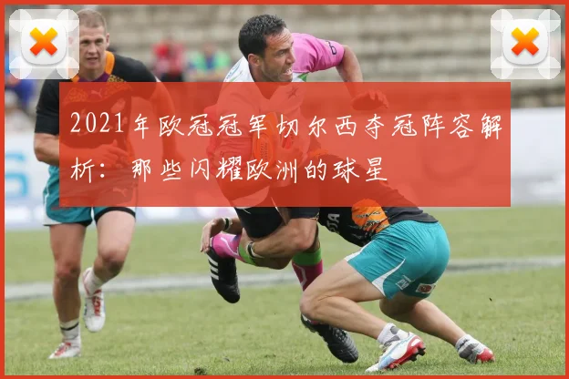 2021年欧冠冠军切尔西夺冠阵容解析:那些闪耀欧洲的球星