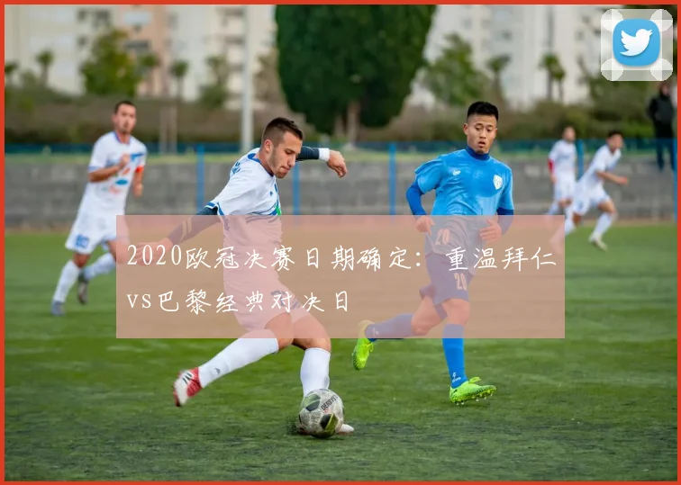 2020欧冠决赛日期确定:重温拜仁vs巴黎经典对决日