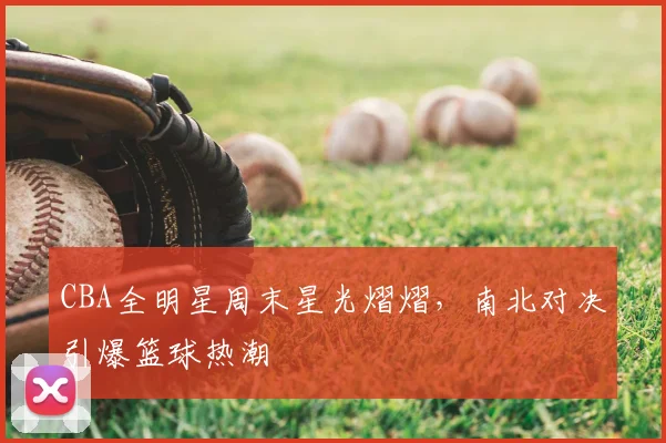 CBA全明星周末星光熠熠,南北对决引爆篮球热潮