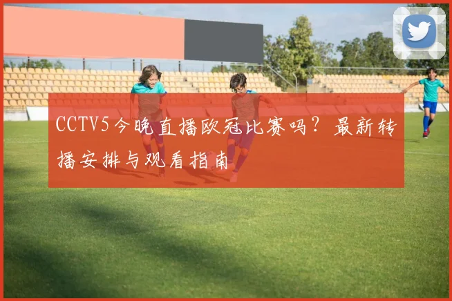 CCTV5今晚直播欧冠比赛吗?最新转播安排与观看指南