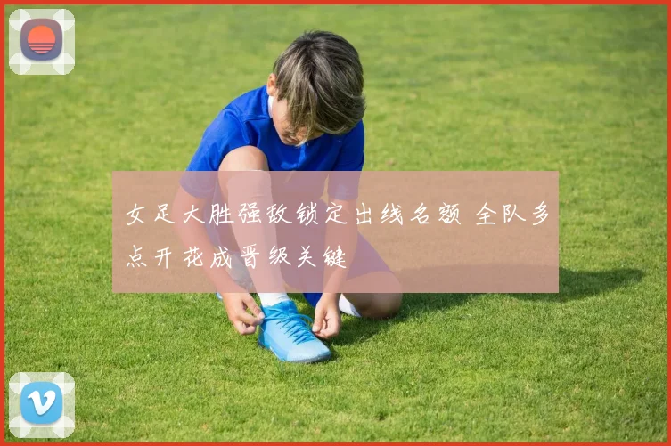 女足大胜强敌锁定出线名额 全队多点开花成晋级关键