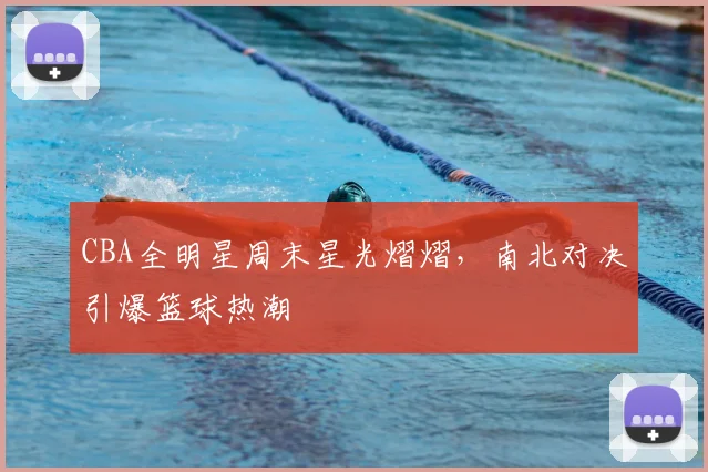 CBA全明星周末星光熠熠,南北对决引爆篮球热潮