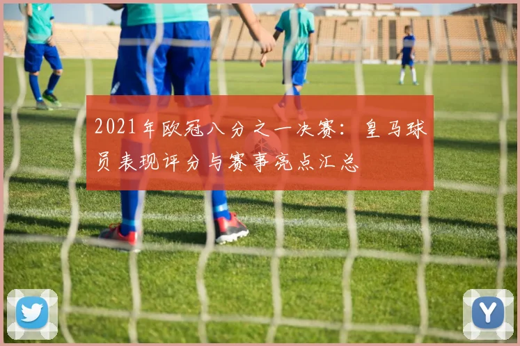 2021年欧冠八分之一决赛:皇马球员表现评分与赛事亮点汇总