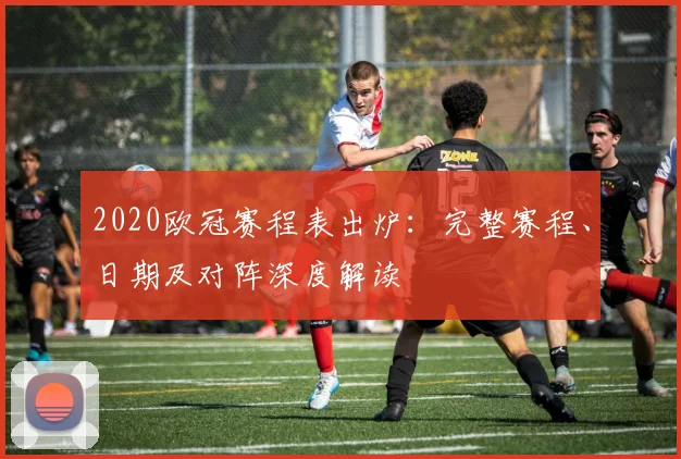 2020欧冠赛程表出炉：完整赛程、日期及对阵深度解读
